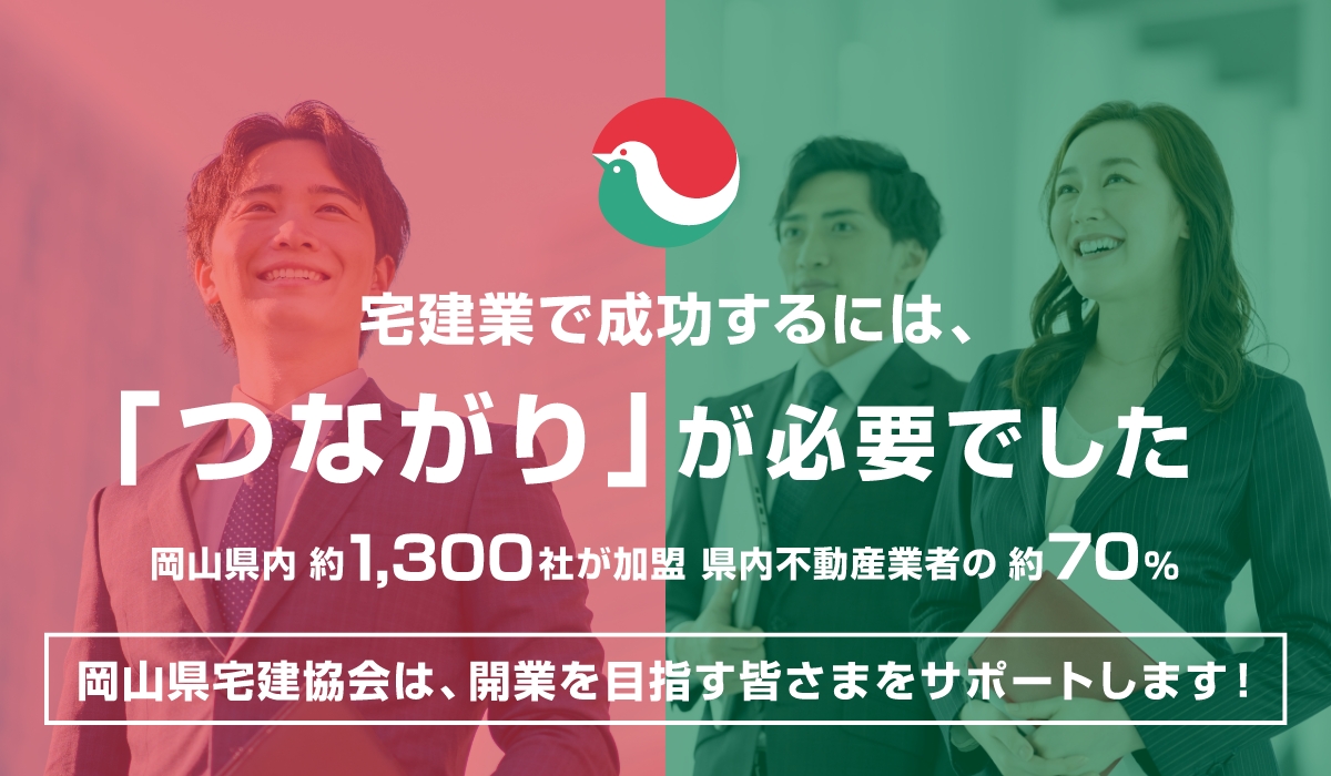 宅建業で成功するには、「つながり」が必要でした 岡山県内約1,300社が加盟 県内不動産業者の約70% 岡山県宅建協会は、開業を目指す皆さまをサポートします！